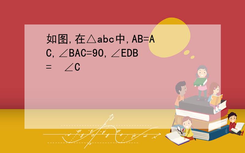 如图,在△abc中,AB=AC,∠BAC=90,∠EDB=½∠C