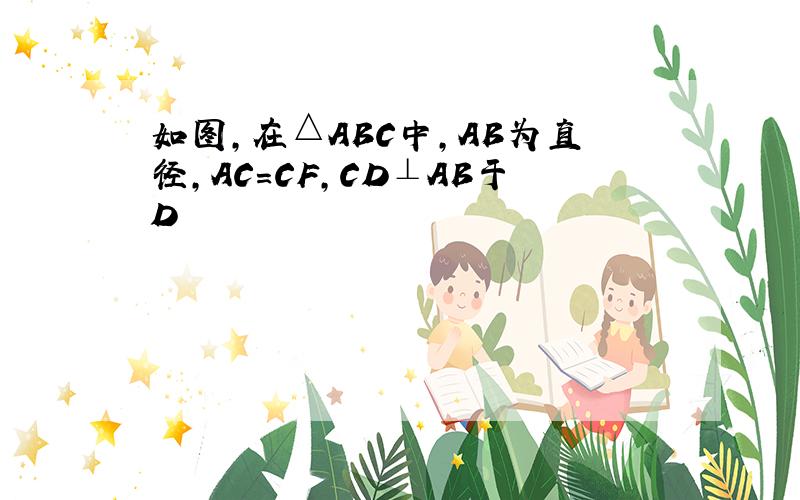 如图,在△ABC中,AB为直径,AC=CF,CD⊥AB于D