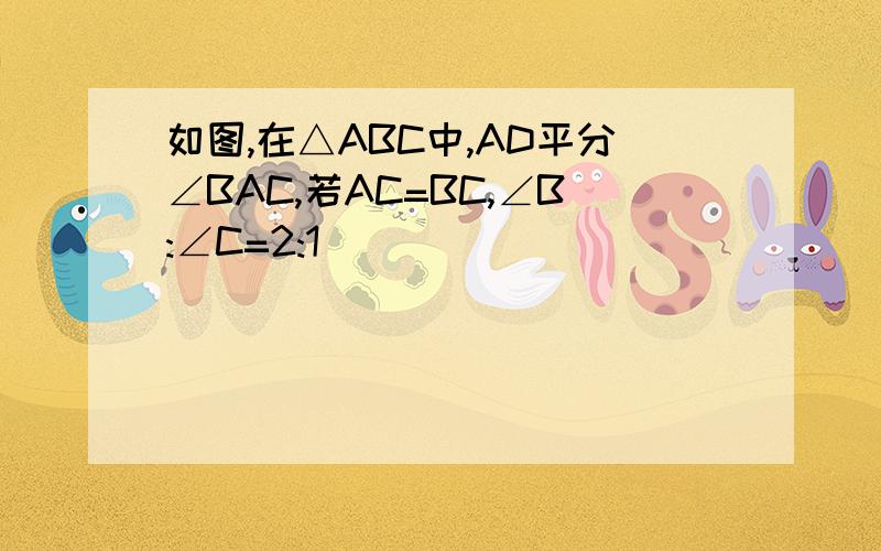 如图,在△ABC中,AD平分∠BAC,若AC=BC,∠B:∠C=2:1