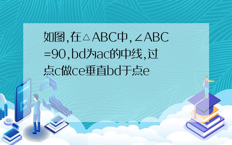 如图,在△ABC中,∠ABC=90,bd为ac的中线,过点c做ce垂直bd于点e