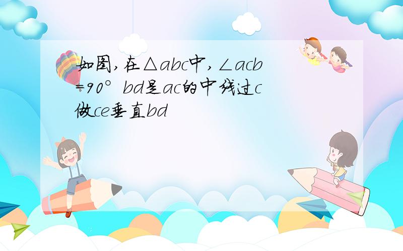 如图,在△abc中,∠acb=90°bd是ac的中线过c做ce垂直bd