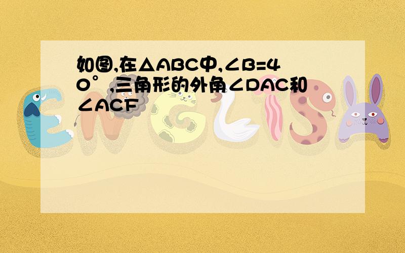 如图,在△ABC中,∠B=40°,三角形的外角∠DAC和∠ACF