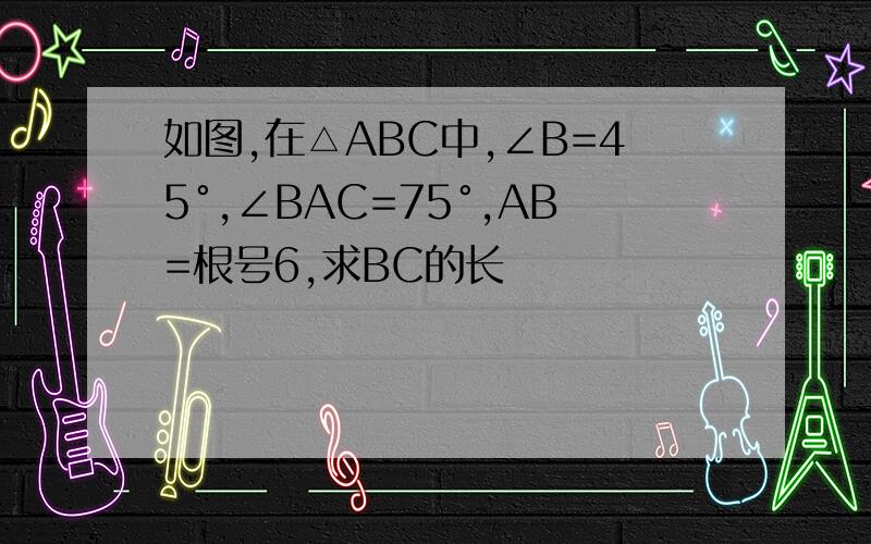 如图,在△ABC中,∠B=45°,∠BAC=75°,AB=根号6,求BC的长