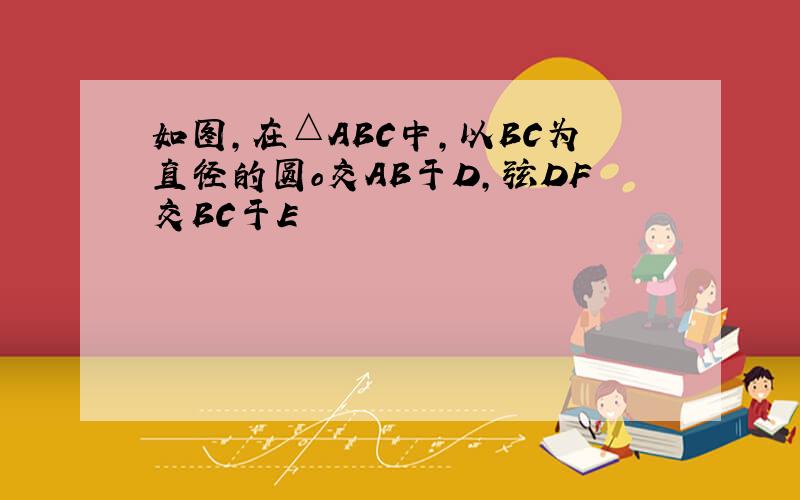 如图,在△ABC中,以BC为直径的圆o交AB于D,弦DF交BC于E