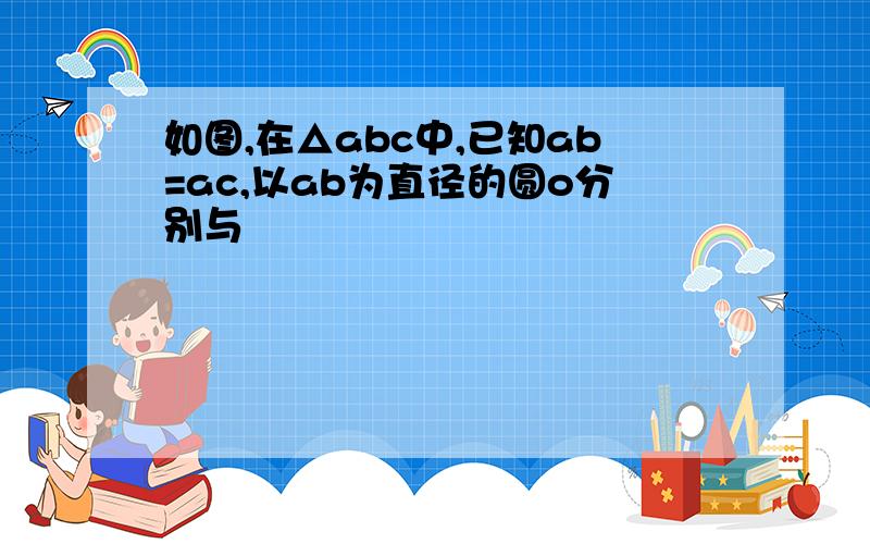 如图,在△abc中,已知ab=ac,以ab为直径的圆o分别与