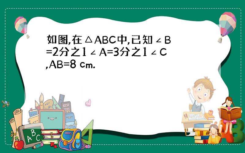 如图,在△ABC中,已知∠B=2分之1∠A=3分之1∠C,AB=8 cm.