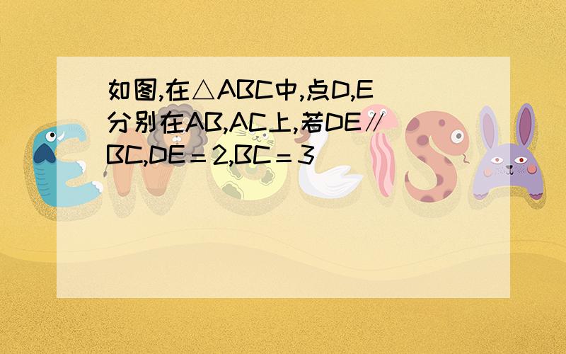 如图,在△ABC中,点D,E分别在AB,AC上,若DE∥BC,DE＝2,BC＝3