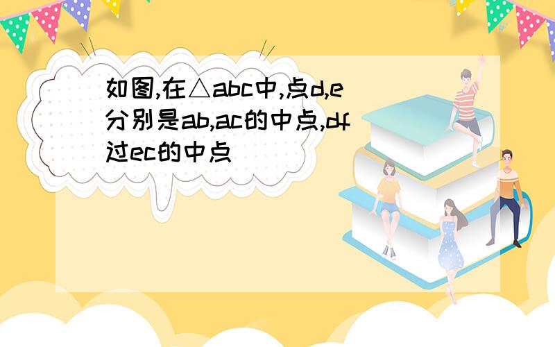 如图,在△abc中,点d,e分别是ab,ac的中点,df过ec的中点