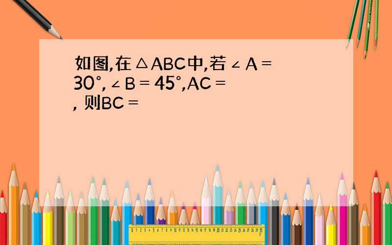 如图,在△ABC中,若∠A＝30°,∠B＝45°,AC＝, 则BC＝