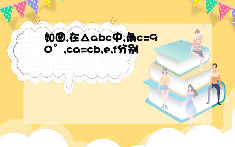 如图,在△abc中,角c=90°,ca=cb,e,f分别