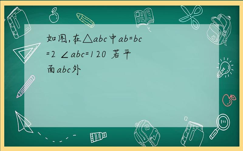 如图,在△abc中ab=bc=2 ∠abc=120 若平面abc外