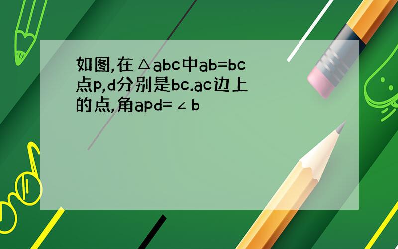 如图,在△abc中ab=bc点p,d分别是bc.ac边上的点,角apd=∠b