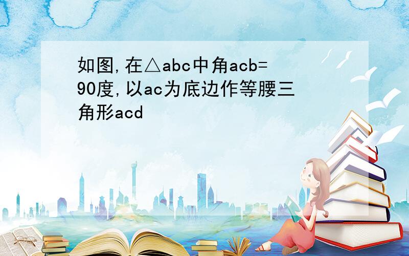 如图,在△abc中角acb=90度,以ac为底边作等腰三角形acd