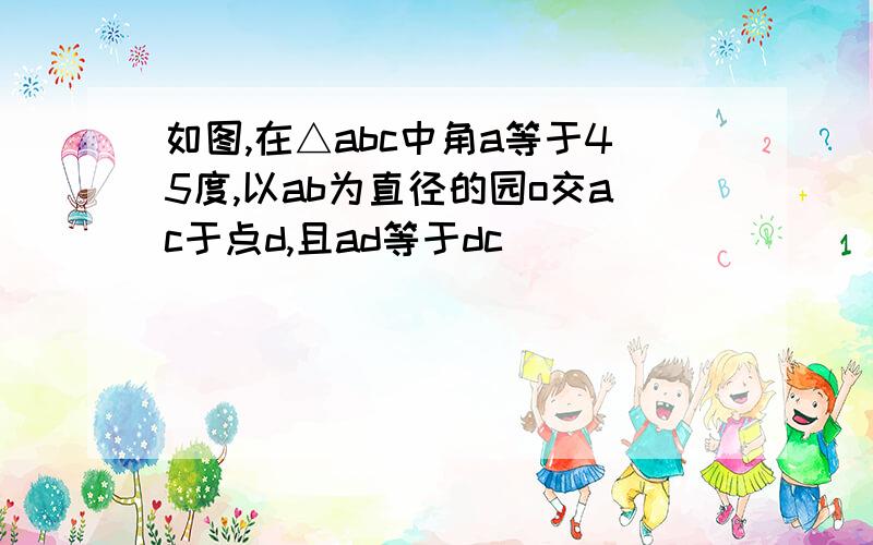 如图,在△abc中角a等于45度,以ab为直径的园o交ac于点d,且ad等于dc