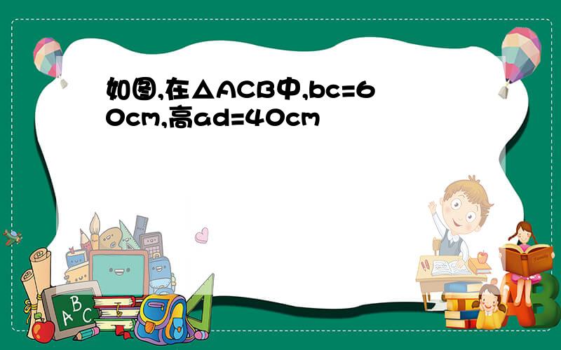 如图,在△ACB中,bc=60cm,高ad=40cm