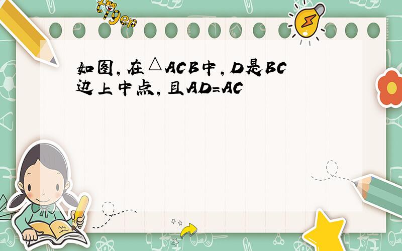 如图,在△ACB中,D是BC边上中点,且AD=AC