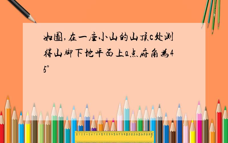 如图,在一座小山的山顶c处测得山脚下地平面上a点府角为45°