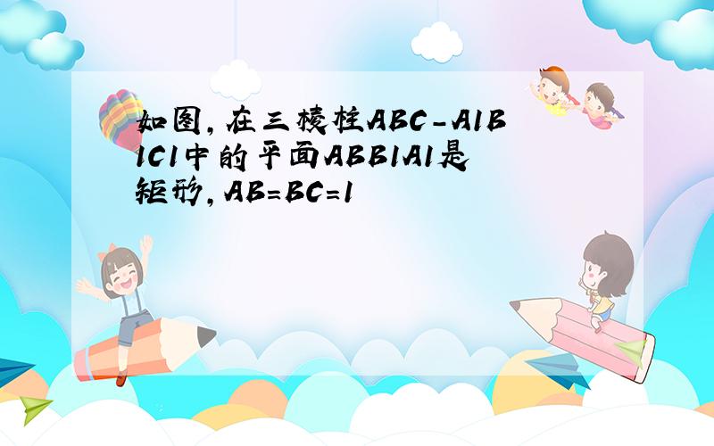 如图,在三棱柱ABC-A1B1C1中的平面ABB1A1是矩形,AB=BC=1