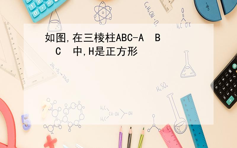 如图,在三棱柱ABC-A₁B₁C₁中,H是正方形