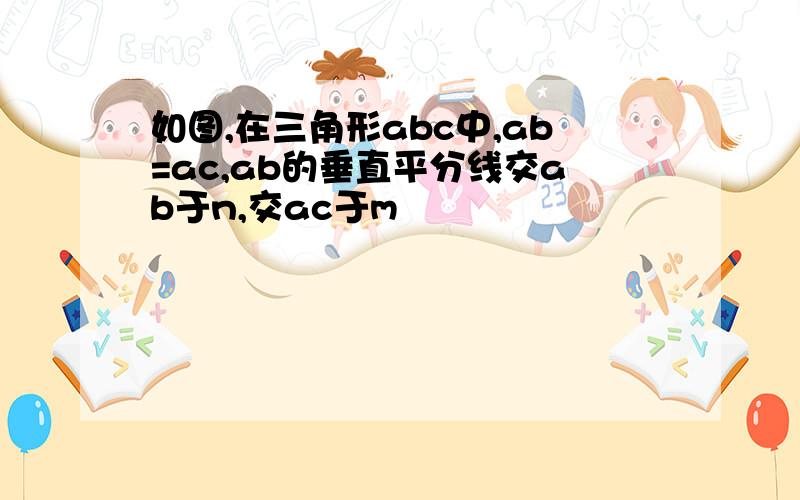 如图,在三角形abc中,ab=ac,ab的垂直平分线交ab于n,交ac于m