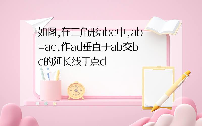 如图,在三角形abc中,ab=ac,作ad垂直于ab交bc的延长线于点d