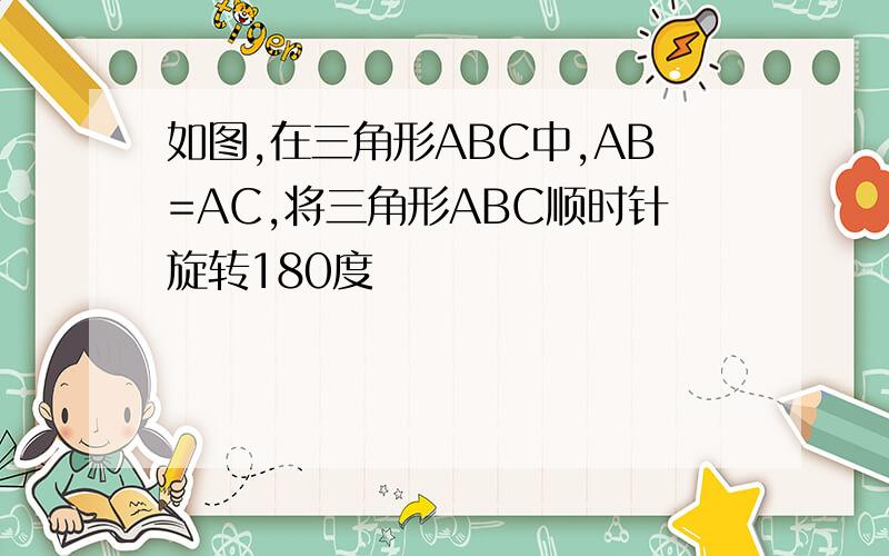 如图,在三角形ABC中,AB=AC,将三角形ABC顺时针旋转180度