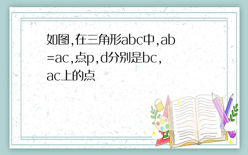 如图,在三角形abc中,ab=ac,点p,d分别是bc,ac上的点