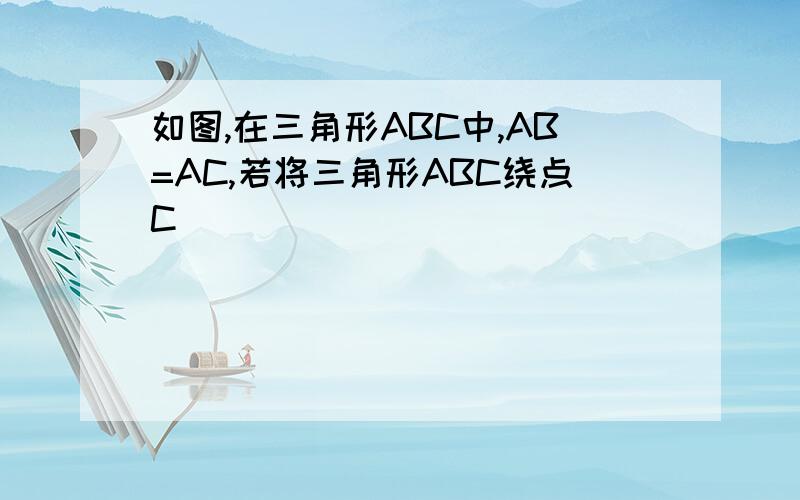 如图,在三角形ABC中,AB=AC,若将三角形ABC绕点C