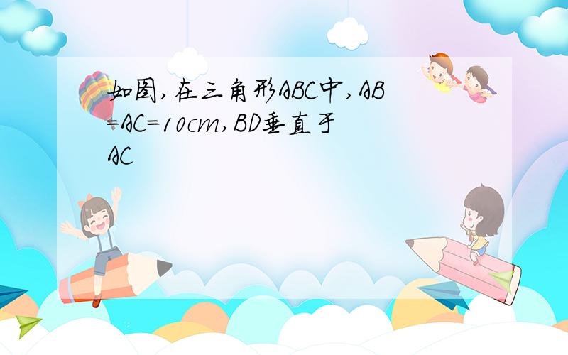 如图,在三角形ABC中,AB=AC=10cm,BD垂直于AC