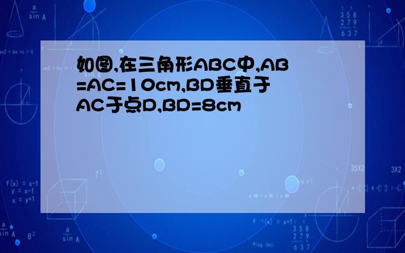 如图,在三角形ABC中,AB=AC=10cm,BD垂直于AC于点D,BD=8cm