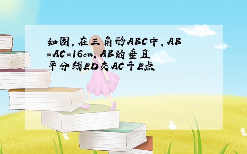 如图,在三角形ABC中,AB=AC=16cm,AB的垂直平分线ED交AC于E点