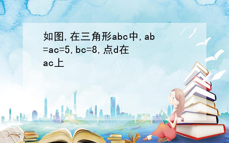 如图,在三角形abc中,ab=ac=5,bc=8,点d在ac上