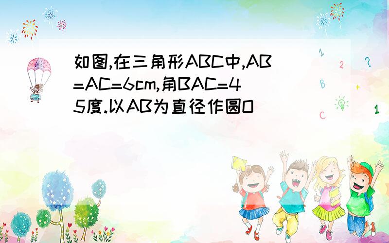 如图,在三角形ABC中,AB=AC=6cm,角BAC=45度.以AB为直径作圆O