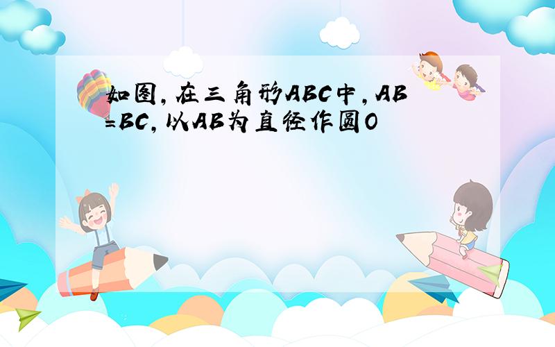 如图,在三角形ABC中,AB=BC,以AB为直径作圆O