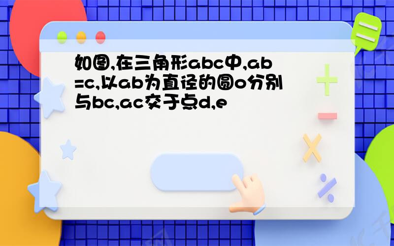 如图,在三角形abc中,ab=c,以ab为直径的圆o分别与bc,ac交于点d,e