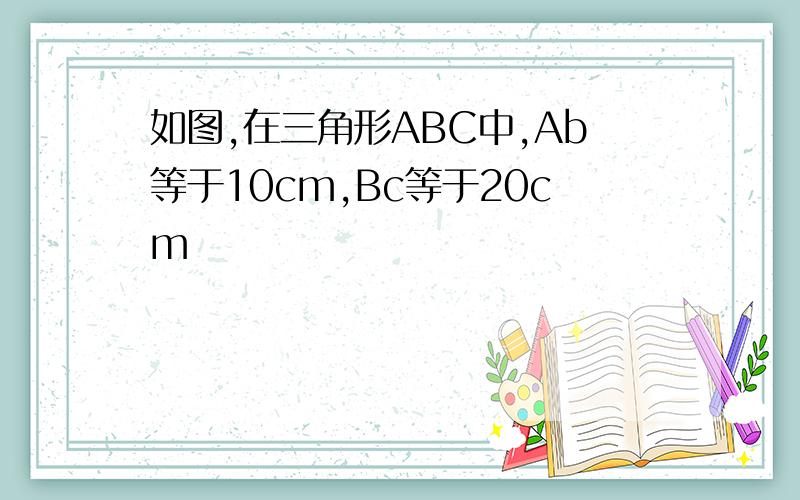 如图,在三角形ABC中,Ab等于10cm,Bc等于20cm