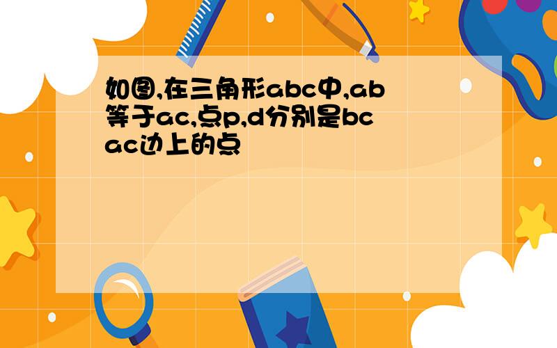 如图,在三角形abc中,ab等于ac,点p,d分别是bcac边上的点