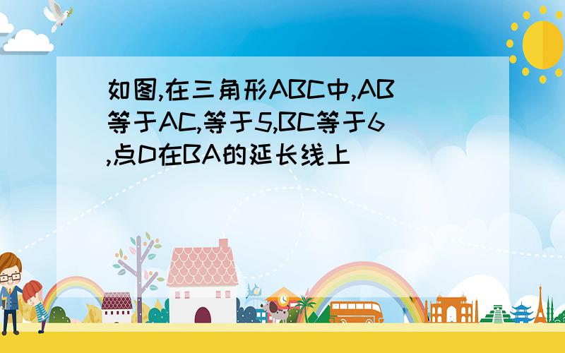 如图,在三角形ABC中,AB等于AC,等于5,BC等于6,点D在BA的延长线上