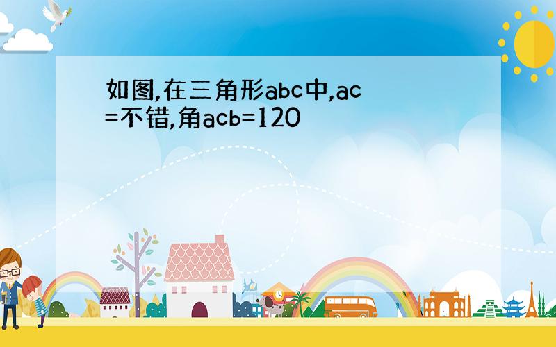 如图,在三角形abc中,ac=不错,角acb=120