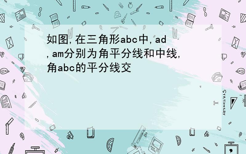 如图,在三角形abc中,ad,am分别为角平分线和中线,角abc的平分线交