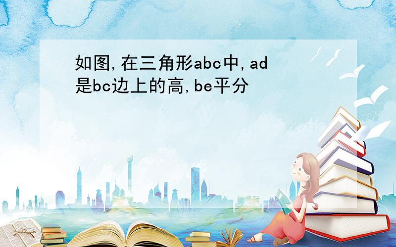 如图,在三角形abc中,ad是bc边上的高,be平分