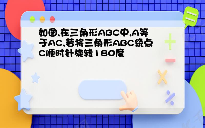 如图,在三角形ABC中,A等于AC,若将三角形ABC绕点C顺时针旋转180度