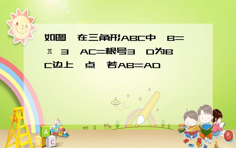 如图,在三角形ABC中,B=π 3,AC=根号3,D为BC边上一点,若AB=AD