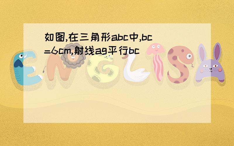 如图,在三角形abc中,bc=6cm,射线ag平行bc