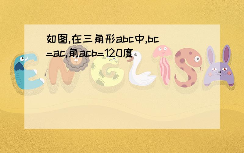 如图,在三角形abc中,bc=ac,角acb=120度