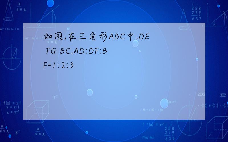 如图,在三角形ABC中,DE FG BC,AD:DF:BF=1:2:3