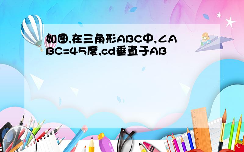 如图,在三角形ABC中,∠ABC=45度,cd垂直于AB