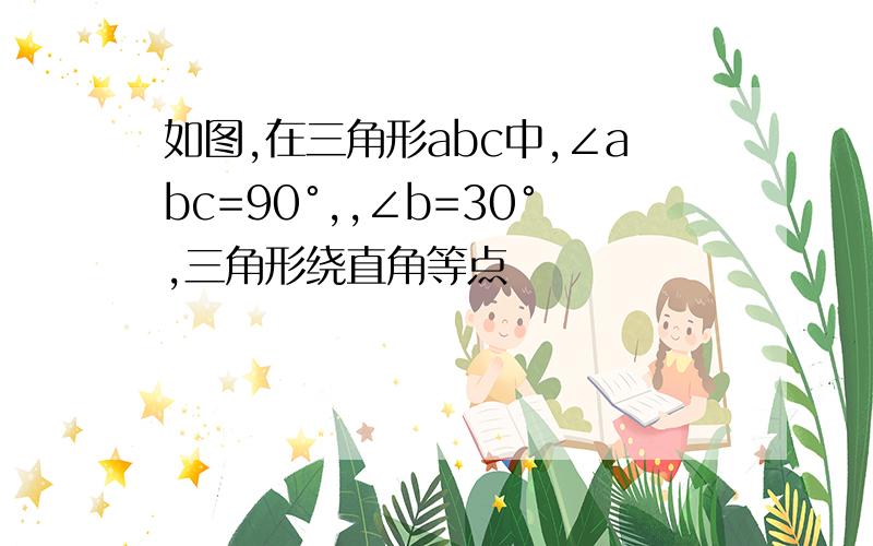 如图,在三角形abc中,∠abc=90°,,∠b=30°,三角形绕直角等点