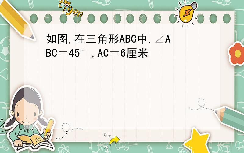 如图,在三角形ABC中,∠ABC＝45°,AC＝6厘米