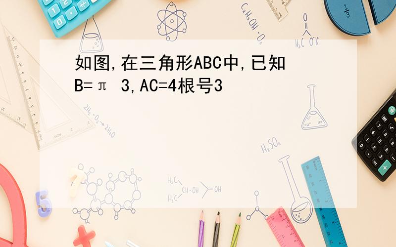 如图,在三角形ABC中,已知B=π 3,AC=4根号3